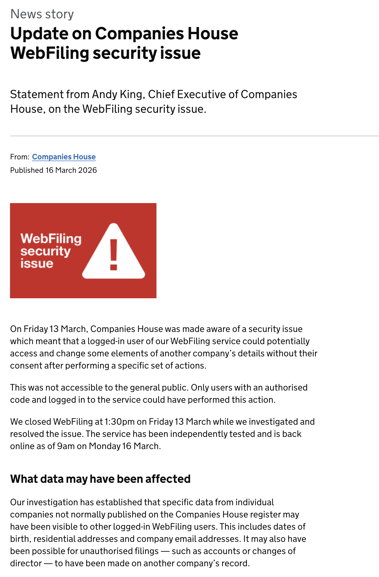 News story
Update on Companies House
WebFiling security issue
Statement from Andy King, Chief Executive of Companies
House, on the WebFiling security issue.
From: Companies House
Published 16 March 2026
WebfFiling
security
issue
On Friday 13 March, Companies House was made aware of a security issue
which meant that a logged-in user of our WebFiling service could potentially
access and change some elements of another company’s details without their
consent after performing a specific set of actions.
This was not accessible to the general public. Only users with an authorised
code and logged in to the service could have performed this action.
We closed WebFiling at 1:30pm on Friday 13 March while we investigated and
resolved the issue. The service has been independently tested and is back
online as of 9am on Monday 16 March.
What data may have been affected
Our investigation has established that specific data from individual
companies not normally published on the Companies House register may
have been visible to other logged-in WebFiling users. This includes dates of
birth, residential addresses and company email addresses. It may also have
been possible for unauthorised filings — such as accounts or changes of
director — to have been made on another company’s record.