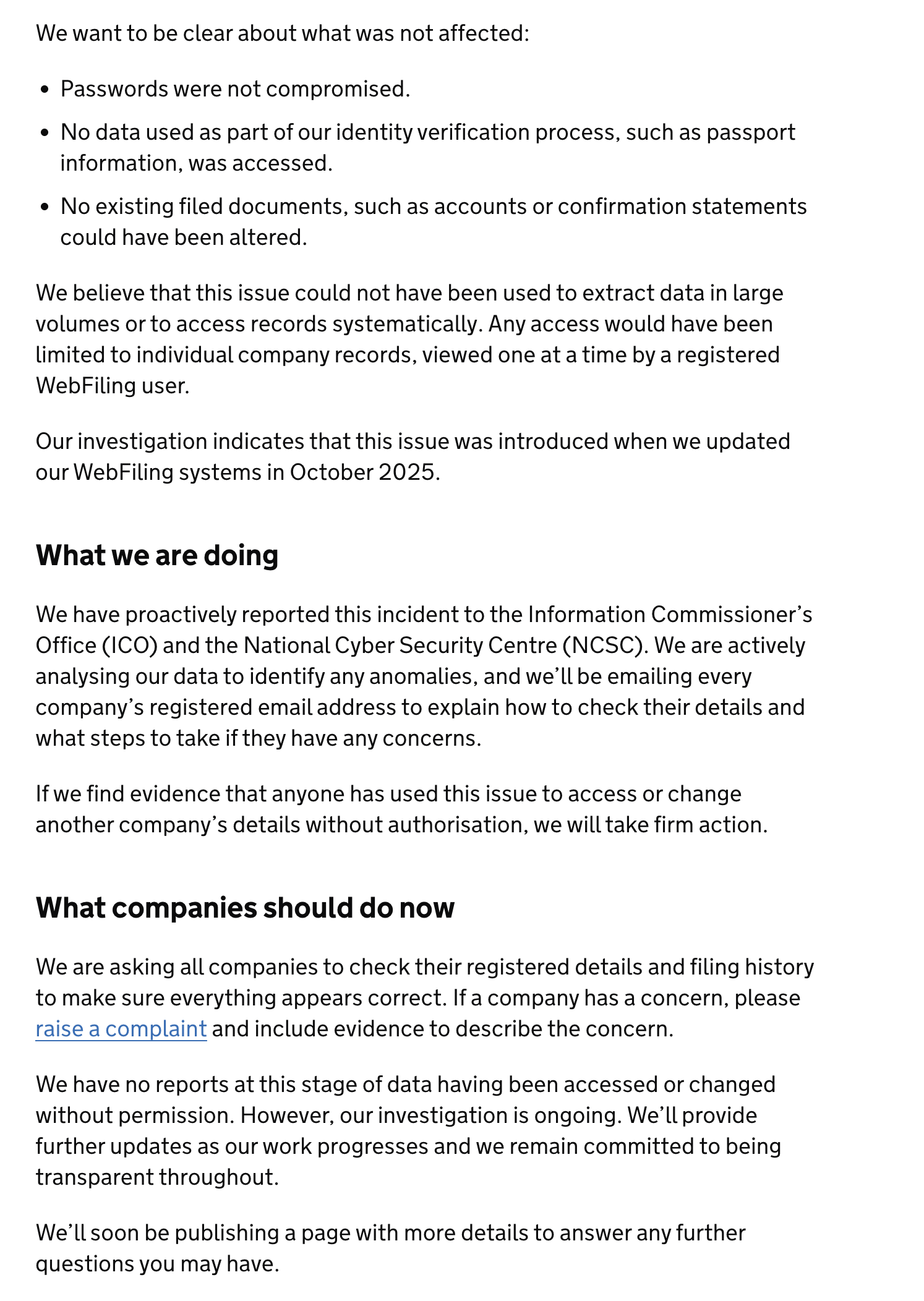 We want to be clear about what was not affected:
« Passwords were not compromised.
« No data used as part of our identity verification process, such as passport
information, was accessed.
* No existing filed documents, such as accounts or confirmation statements
could have been altered.
We believe that this issue could not have been used to extract data in large
volumes or to access records systematically. Any access would have been
limited to individual company records, viewed one ata time by a registered
WebFiling user.
Our investigation indicates that this issue was introduced when we updated
our WebFiling systems in October 2025.
What we are doing
We have proactively reported this incident to the Information Commissioner’s
Office (ICO) and the National Cyber Security Centre (NCSC). We are actively
analysing our data to identify any anomalies, and we'll be emailing every
company’s registered email address to explain how to check their details and
what steps to take if they have any concerns.
If we find evidence that anyone has used this issue to access or change
another company’s details without authorisation, we will take firm action.
What companies should do now
We are asking all companies to check their registered details and filing history
to make sure everything appears correct. If a company has a concern, please
raise a complaint and include evidence to describe the concern.
We have no reports at this stage of data having been accessed or changed
without permission. However, our investigation is ongoing. We'll provide
further updates as our work progresses and we remain committed to being
transparent throughout.
We'll soon be publishing a page with more details to answer any further
questions you may have.