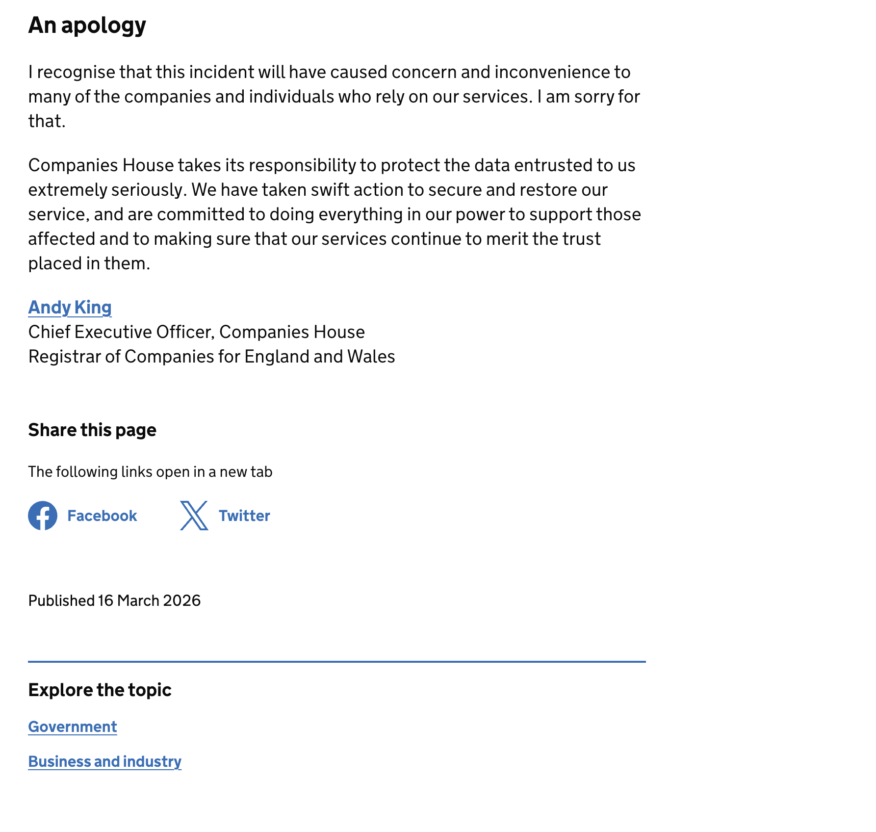 An apology
| recognise that this incident will have caused concern and inconvenience to
many of the companies and individuals who rely on our services. | am sorry for
that.
Companies House takes its responsibility to protect the data entrusted to us
extremely seriously. We have taken swift action to secure and restore our
service, and are committed to doing everything in our power to support those
affected and to making sure that our services continue to merit the trust
placed in them.
Andy King
Chief Executive Officer, Companies House
Registrar of Companies for England and Wales
Share this page
The following links open ina new tab
£) Facebook xX Twitter
Published 16 March 2026
Explore the topic
Government
Business and industry