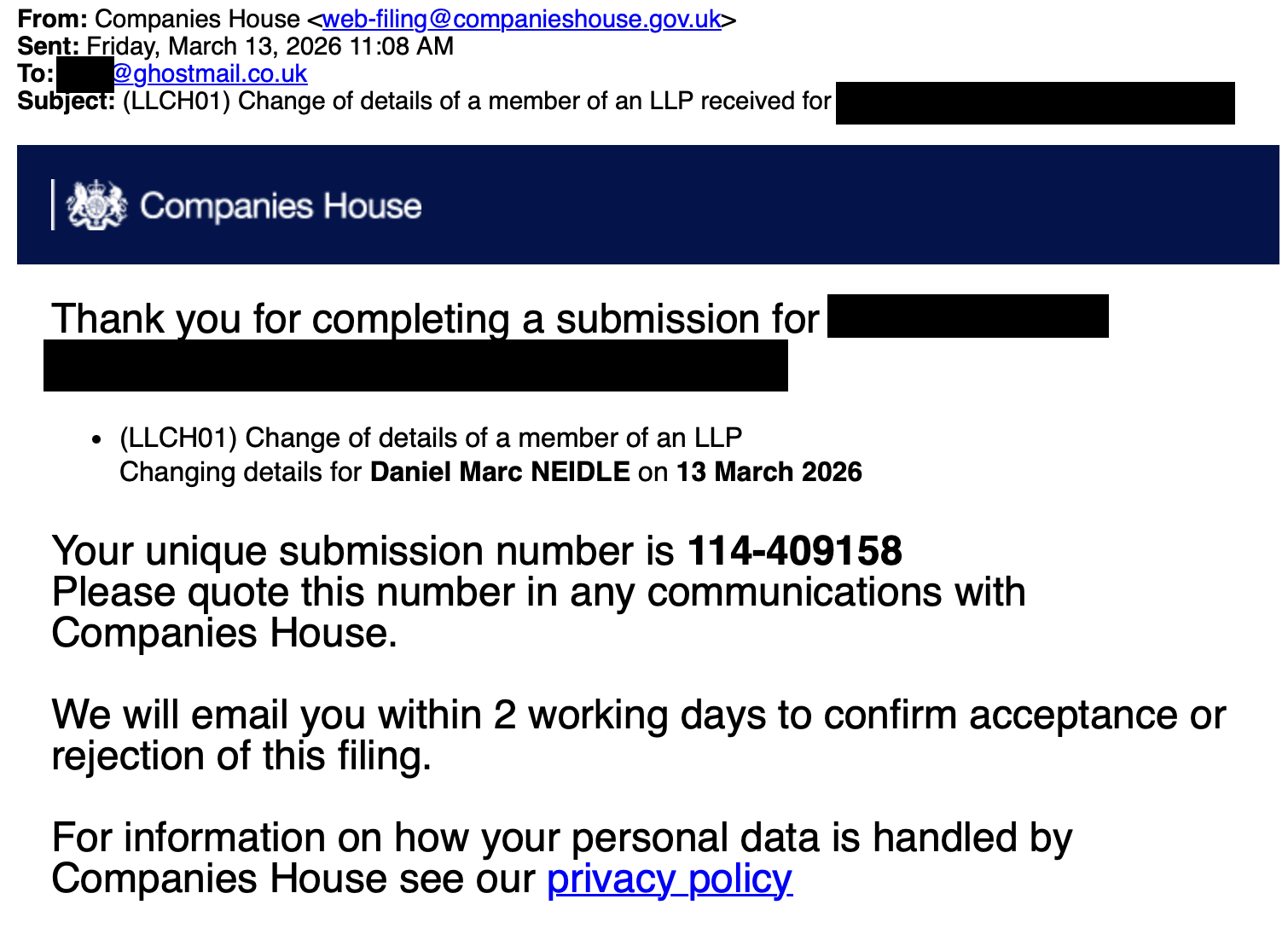 From: Companies House
Sent: Friday, March 13, 2026 11:08 AM
To: ghostmail.co.uk
Subject: (LLCHO1) Change of details of a member of an LLP received or
| Ps Companies House
Thank mn for seu a submission for
e (LLCHO1) Change of details of a member of an LLP
Changing details for Daniel Mare NEIDLE on 13 March 2026
Your unique submission number is 114-409158
Please quote this number in any communications with
Companies House.
We will email you within 2 working days to confirm acceptance or
rejection of this filing.
For information on how your personal data is handled by
Companies House see our privacy policy