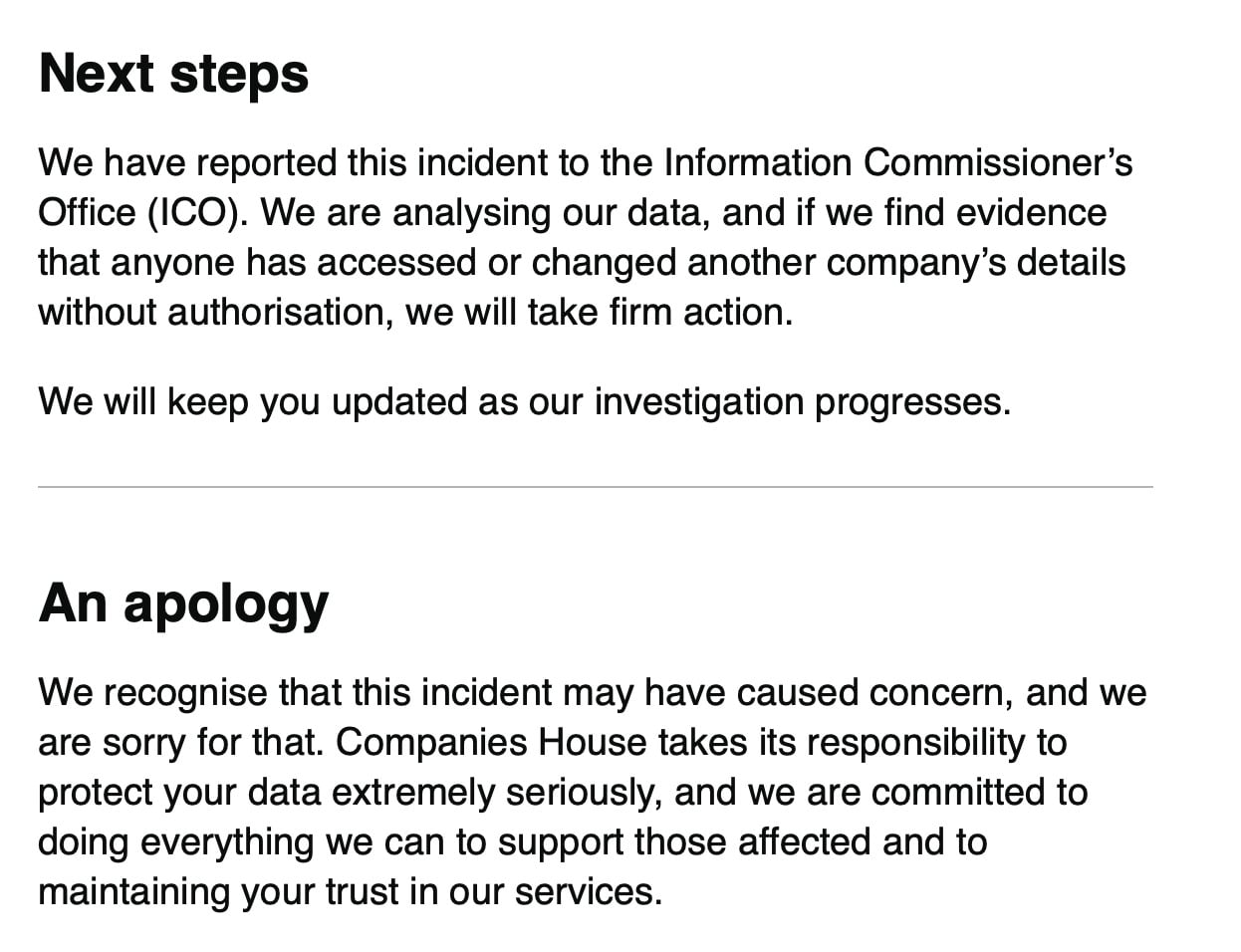 Next steps
We have reported this incident to the Information Commissioner’s
Office (ICO). We are analysing our data, and if we find evidence
that anyone has accessed or changed another company’s details
without authorisation, we will take firm action.
We will keep you updated as our investigation progresses.
An apology
We recognise that this incident may have caused concern, and we
are sorry for that. Companies House takes its responsibility to
protect your data extremely seriously, and we are committed to
doing everything we can to support those affected and to
maintaining your trust in our services.