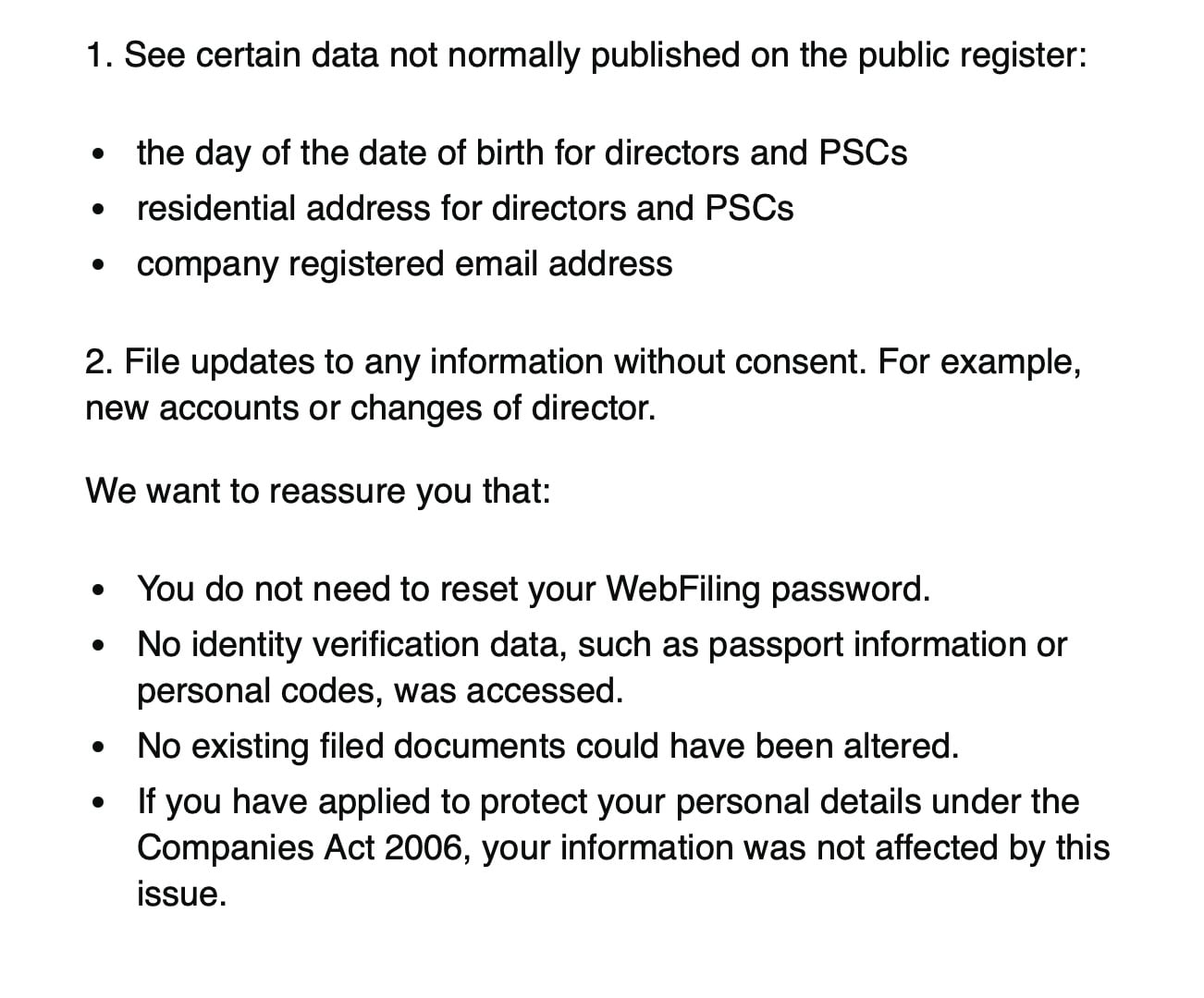 1. See certain data not normally published on the public register:
¢ the day of the date of birth for directors and PSCs
residential address for directors and PSCs
* company registered email address
2. File updates to any information without consent. For example,
new accounts or changes of director.
We want to reassure you that:
« You do not need to reset your WebFiling password.
¢ No identity verification data, such as passport information or
personal codes, was accessed.
e No existing filed documents could have been altered.
e [f you have applied to protect your personal details under the
Companies Act 2006, your information was not affected by this
issue.