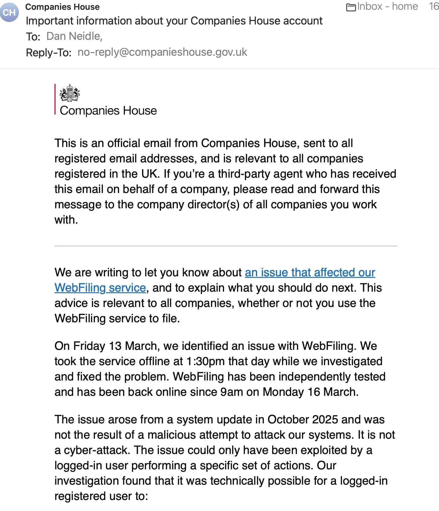 Companies House Eainbox - home
Important information about your Companies House account
To: Dan Neidle,
Reply-To: no-reply@companieshouse.gov.uk
as
Companies House
This is an official email from Companies House, sent to all
registered email addresses, and is relevant to all companies
registered in the UK. If you’re a third-party agent who has received
this email on behalf of a company, please read and forward this
message to the company director(s) of all companies you work
with.
We are writing to let you know about an issue that affected our
WebFiling service, and to explain what you should do next. This
advice is relevant to all companies, whether or not you use the
WebFiling service to file.
On Friday 13 March, we identified an issue with WebFiling. We
took the service offline at 1:30pm that day while we investigated
and fixed the problem. WebFiling has been independently tested
and has been back online since 9am on Monday 16 March.
The issue arose from a system update in October 2025 and was
not the result of a malicious attempt to attack our systems. It is not
a cyber-attack. The issue could only have been exploited by a
logged-in user performing a specific set of actions. Our
investigation found that it was technically possible for a logged-in
registered user to:
16
