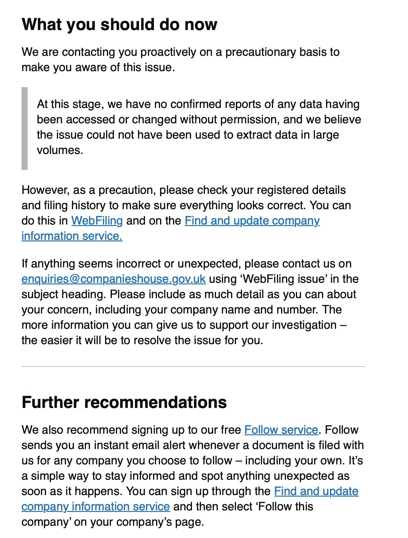 What you should do now
We are contacting you proactively on a precautionary basis to
make you aware of this issue.
At this stage, we have no confirmed reports of any data having
been accessed or changed without permission, and we believe
the issue could not have been used to extract data in large
volumes.
However, as a precaution, please check your registered details
and filing history to make sure everything looks correct. You can
do this in WebFiling and on the Find and update company
information service.
lf anything seems incorrect or unexpected, please contact us on
enquiries @companieshouse.gov.uk using ‘WebFiling issue’ in the
subject heading. Please include as much detail as you can about
your concern, including your company name and number. The
more information you can give us to support our investigation —
the easier it will be to resolve the issue for you.
Further recommendations
We also recommend signing up to our free Follow service. Follow
sends you an instant email alert whenever a document is filed with
us for any company you choose to follow — including your own. It’s
a simple way to stay informed and spot anything unexpected as
soon as it happens. You can sign up through the Find and update
company information service and then select ‘Follow this
company’ on your company’s page.