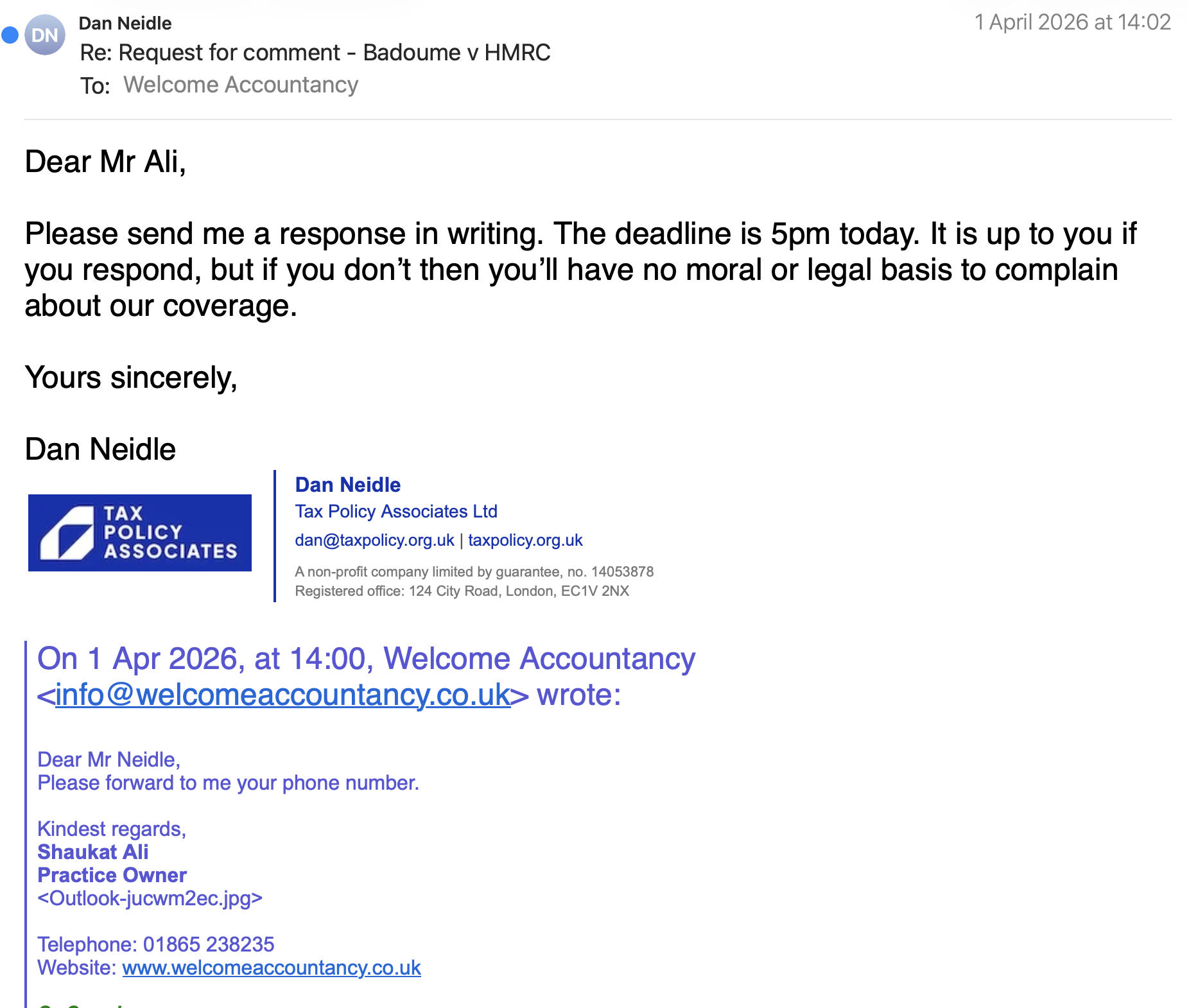 e Dan Neidle 1 April 2026 at 14:02
~ Re: Request for comment - Badoume v HMRC
To: Welcome Accountancy
Dear Mr Ali,
Please send me a response in writing. The deadline is 5pm today. It is up to you if
you respond, but if you don’t then you'll have no moral or legal basis to complain
about our coverage.
Yours sincerely,
Dan Neidle
Dan Neidle
TAX Tax Policy Associates Ltd
POLICY . .
7) ASSOCIATES dan@taxpolicy.org.uk | taxpolicy.org.uk
Anon-profit company limited by guarantee, no. 14053878
Registered office: 124 City Road, London, EC1V 2NX
On 1 Apr 2026, at 14:00, Welcome Accountancy
wrote:
Dear Mr Neidle,
Please forward to me your phone number.
Kindest regards,
Shaukat Ali
Practice Owner
Telephone: 01865 238235
Website: www.welcomeaccountancy.co.uk