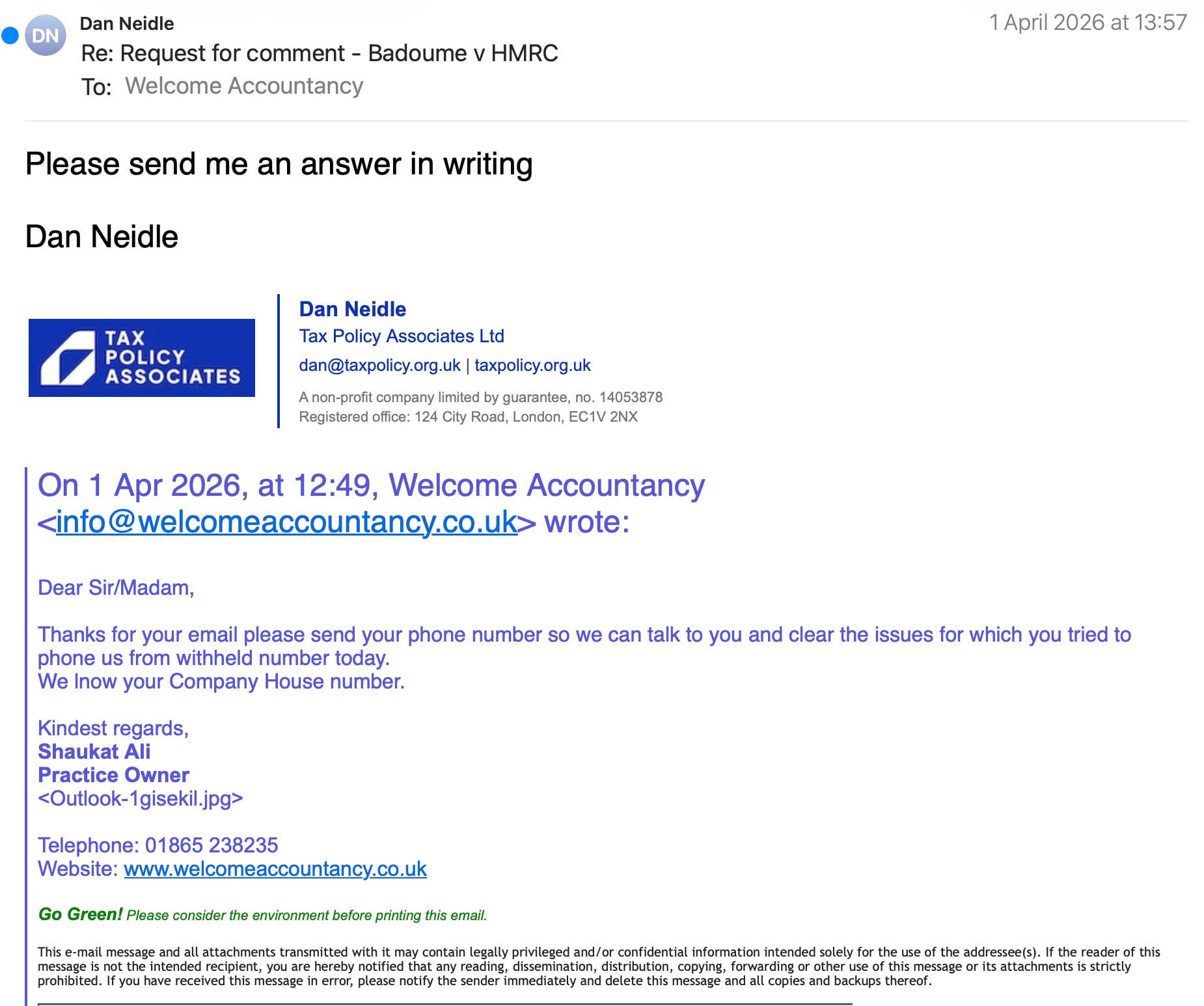 Dan Neidle 1 April 2026 at 13:57
‘™ Re: Request for comment - Badoume v HMRC
To: Welcome Accountancy
Please send me an answer in writing
Dan Neidle
Dan Neidle
3 TAX Tax Policy Associates Ltd
POLICY . .
ASSOCIATES dan@taxpolicy.org.uk | taxpolicy.org.uk
Anon-profit company limited by guarantee, no. 14053878
Registered office: 124 City Road, London, EC1V 2NX
On 1 Apr 2026, at 12:49, Welcome Accountancy
wrote:
Dear Sir/Madam,
Thanks for your email please send your phone number so we can talk to you and clear the issues for which you tried to
phone us from withheld number today.
We Inow your Company House number.
Kindest regards,
Shaukat Ali
Practice Owner
Telephone: 01865 238235
Website: www.welcomeaccountancy.co.uk
Go Green! Please consider the environment before printing this email.
This e-mail message and all attachments transmitted with it may contain legally privileged and/or confidential information intended solely for the use of the addressee(s}. If the reader of this
message is not the intended recipient, you are hereby notified that any reading, dissemination, distribution, copying, forwarding or other use of this message or its attachments is strictly
prohibited. If you have received this message in error, please notify the sender immediately and delete this message and all copies and backups thereof.