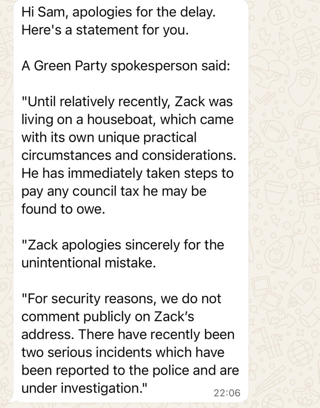 Hi Sam, apologies for the delay.
Here's a statement for you.
A Green Party spokesperson said:
"Until relatively recently, Zack was
living on a houseboat, which came
with its own unique practical
circumstances and considerations.
He has immediately taken steps to
pay any council tax he may be
found to owe.
"Zack apologies sincerely for the
unintentional mistake.
"For security reasons, we do not
comment publicly on Zack's
address. There have recently been
two serious incidents which have
been reported to the police and are
under investigation." 29:06