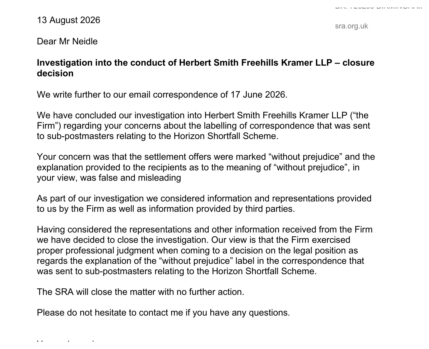 13 August 2026
steer ak
Dear Mr Neidle
Investigation into the conduct of Herbert Smith Freehills Kramer LLP — closure
decision
We write further to our email correspondence of 17 June 2026.
We have concluded our investigation into Herbert Smith Freehills Kramer LLP (“the
Firm”) regarding your concerns about the labelling of correspondence that was sent
to sub-postmasters relating to the Horizon Shortfall Scheme.
Your concern was that the settlement offers were marked “without prejudice” and the
explanation provided to the recipients as to the meaning of “without prejudice’, in
your view, was false and misleading
As part of our investigation we considered information and representations provided
to us by the Firm as well as information provided by third parties.
Having considered the representations and other information received from the Firm
we have decided to close the investigation. Our view is that the Firm exercised
proper professional judgment when coming to a decision on the legal position as
regards the explanation of the “without prejudice” label in the correspondence that
was sent to sub-postmasters relating to the Horizon Shortfall Scheme.
The SRA will close the matter with no further action.
Please do not hesitate to contact me if you have any questions.