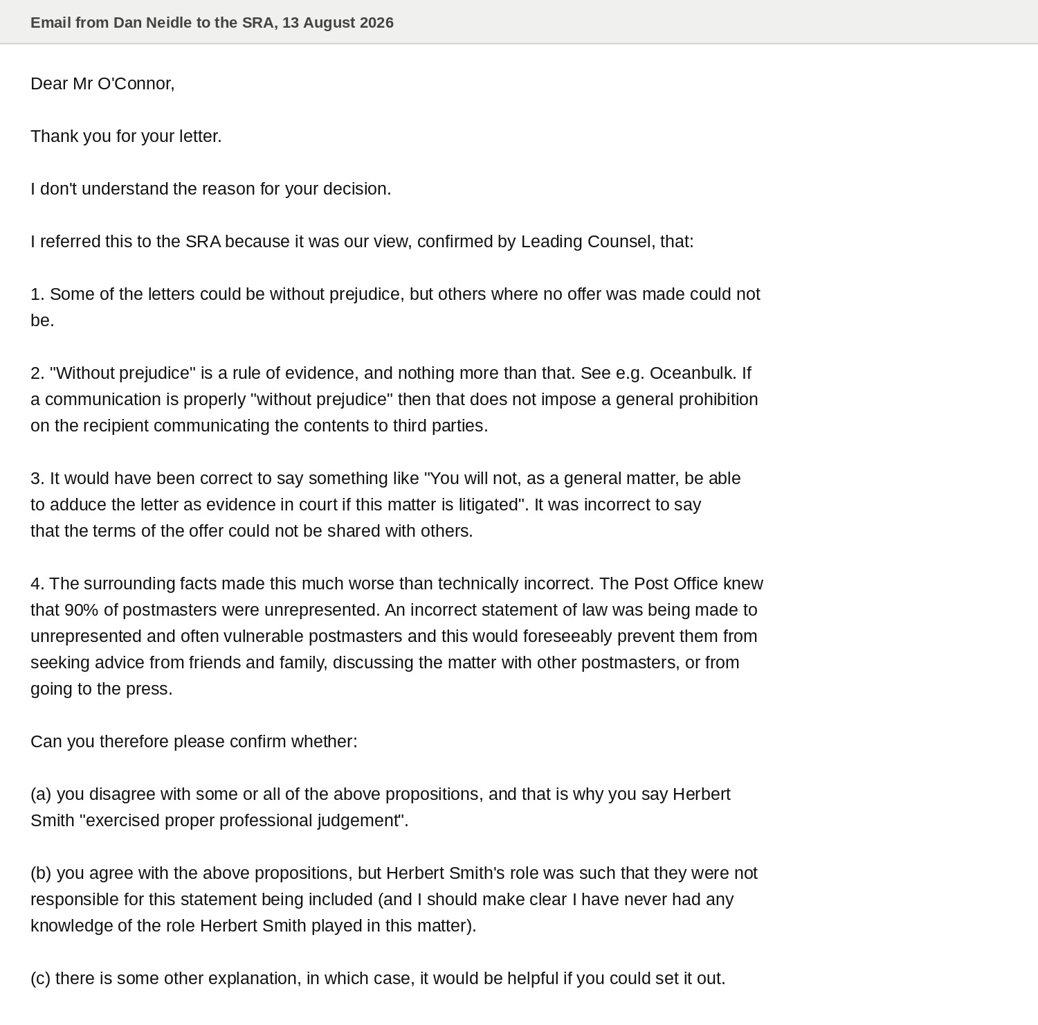 Email from Dan Neidle to the SRA, 13 August 2026
Dear Mr O'Connor,
Thank you for your letter.
| don't understand the reason for your decision.
| referred this to the SRA because it was our view, confirmed by Leading Counsel, that:
1. Some of the letters could be without prejudice, but others where no offer was made could not
be.
2. "Without prejudice” is a rule of evidence, and nothing more than that. See e.g. Oceanbulk. If
a communication is properly “without prejudice" then that does not impose a general prohibition
on the recipient communicating the contents to third parties.
3. It would have been correct to say something like “You will not, as a general matter, be able
to adduce the letter as evidence in court if this matter is litigated". It was incorrect to say
that the terms of the offer could not be shared with others.
4. The surrounding facts made this much worse than technically incorrect. The Post Office knew
that 90% of postmasters were unrepresented. An incorrect statement of law was being made to
unrepresented and often vulnerable postmasters and this would foreseeably prevent them from
seeking advice from friends and family, discussing the matter with other postmasters, or from
going to the press.
Can you therefore please confirm whether:
(a) you disagree with some or all of the above propositions, and that is why you say Herbert
Smith "exercised proper professional judgement’.
(b) you agree with the above propositions, but Herbert Smith's role was such that they were not
responsible for this statement being included (and | should make clear I have never had any
knowledge of the role Herbert Smith played in this matter).
(c) there is some other explanation, in which case, it would be helpful if you could set it out.