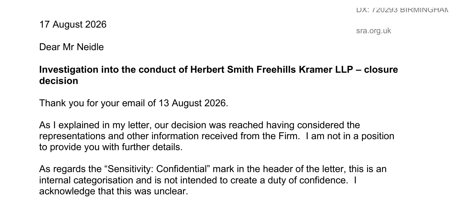 DA F2i2es BIRR INGEA,
17 August 2026
Shab ecg ak
Dear Mr Neidle
Investigation into the conduct of Herbert Smith Freehills Kramer LLP — closure
decision
Thank you for your email of 13 August 2026.
As | explained in my letter, our decision was reached having considered the
representations and other information received from the Firm. | am not in a position
to provide you with further details.
As regards the “Sensitivity: Confidential’ mark in the header of the letter, this is an
internal categorisation and is not intended to create a duty of confidence. |
acknowledge that this was unclear.