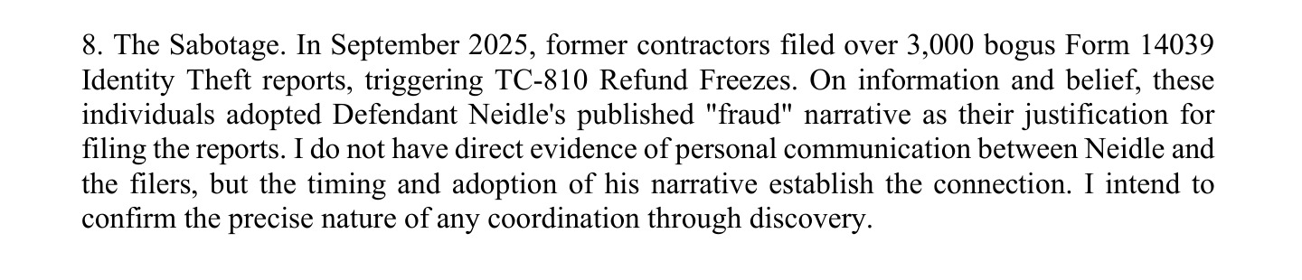 8. The Sabotage. In September 2025, former contractors filed over 3,000 bogus Form 14039
Identity Theft reports, triggering TC-810 Refund Freezes. On information and belief, these
individuals adopted Defendant Neidle's published "fraud" narrative as their justification for
filing the reports. I do not have direct evidence of personal communication between Neidle and
the filers, but the timing and adoption of his narrative establish the connection. I intend to
confirm the precise nature of any coordination through discovery.
