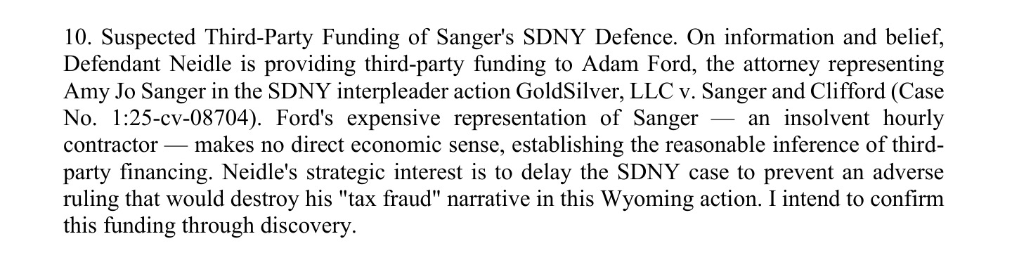 10. Suspected Third-Party Funding of Sanger's SDNY Defence. On information and belief,
Defendant Neidle is providing third-party funding to Adam Ford, the attorney representing
Amy Jo Sanger in the SDNY interpleader action GoldSilver, LLC v. Sanger and Clifford (Case
No. 1:25-cv-08704). Ford's expensive representation of Sanger — an insolvent hourly
contractor — makes no direct economic sense, establishing the reasonable inference of third-
party financing. Neidle's strategic interest is to delay the SDNY case to prevent an adverse
ruling that would destroy his "tax fraud" narrative in this Wyoming action. I intend to confirm
this funding through discovery.