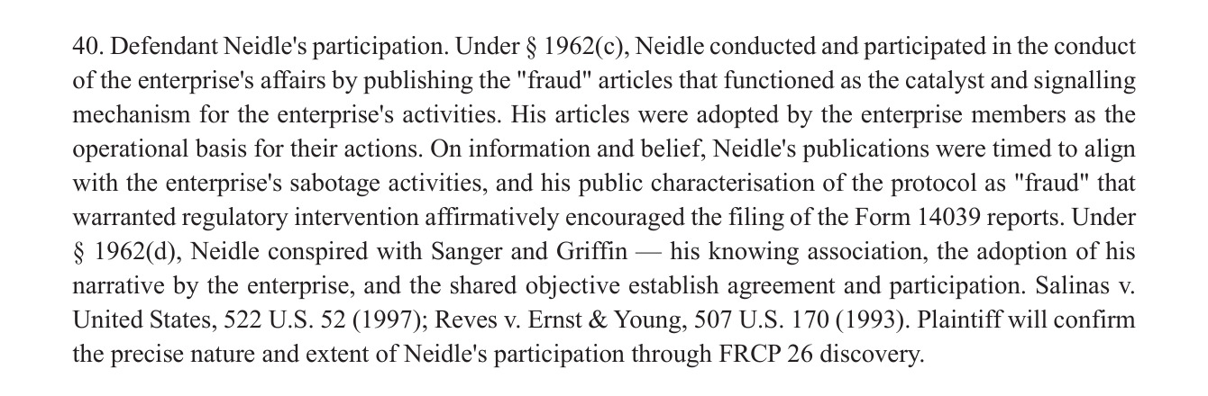 40. Defendant Neidle's participation. Under § 1962(c), Neidle conducted and participated in the conduct
of the enterprise's atfairs by publishing the "fraud" articles that functioned as the catalyst and signalling
mechanism for the enterprise's activities. His articles were adopted by the enterprise members as the
operational basis for their actions. On information and belief, Neidle's publications were timed to align
with the enterprise's sabotage activities, and his public characterisation of the protocol as "fraud" that
warranted regulatory intervention affirmatively encouraged the filing of the Form 14039 reports. Under
§ 1962(d), Neidle conspired with Sanger and Griffin — his knowing association, the adoption of his
narrative by the enterprise, and the shared objective establish agreement and participation. Salinas v.
United States, 522 U.S. 52 (1997); Reves v. Ernst & Young, 507 U.S. 170 (1993). Plaintiff will confirm
the precise nature and extent of Neidle’s participation through FRCP 26 discovery.